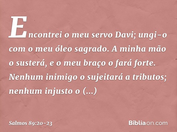 Encontrei o meu servo Davi;
ungi-o com o meu óleo sagrado. A minha mão o susterá,
e o meu braço o fará forte. Nenhum inimigo o sujeitará a tributos;
nenhum inju