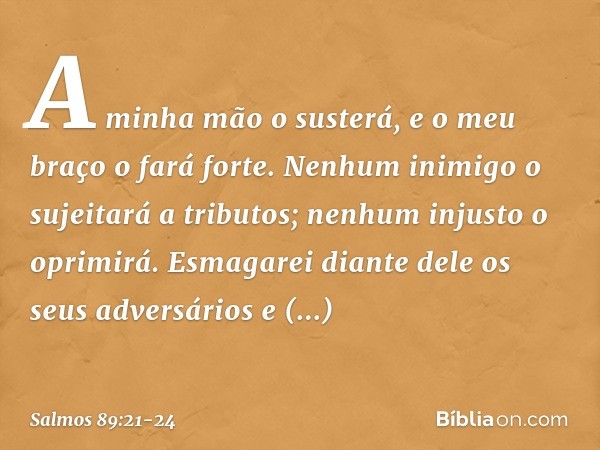 A minha mão o susterá,
e o meu braço o fará forte. Nenhum inimigo o sujeitará a tributos;
nenhum injusto o oprimirá. Esmagarei diante dele os seus adversários
e