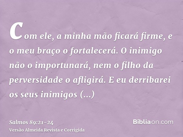 com ele, a minha mão ficará firme, e o meu braço o fortalecerá.O inimigo não o importunará, nem o filho da perversidade o afligirá.E eu derribarei os seus inimi