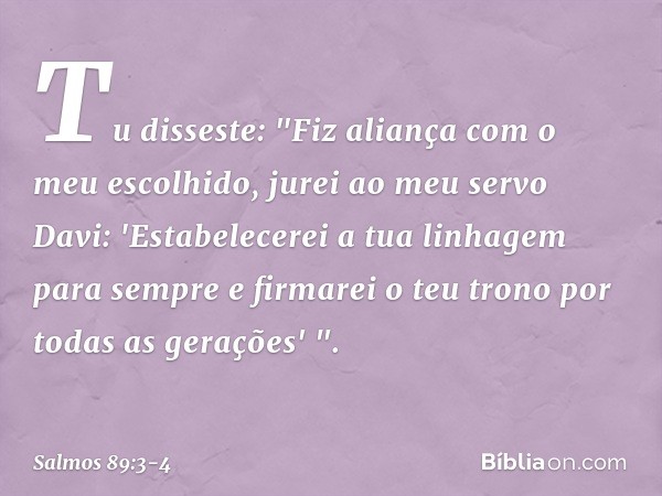 Tu disseste: "Fiz aliança com o meu escolhido,
jurei ao meu servo Davi: 'Estabelecerei a tua linhagem para sempre
e firmarei o teu trono
por todas as gerações' 