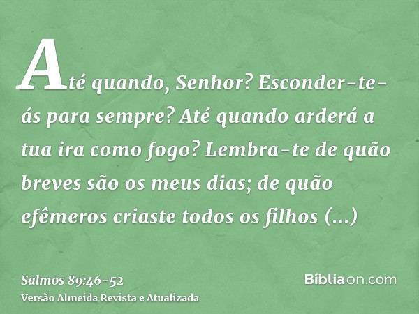 Até quando, Senhor? Esconder-te-ás para sempre? Até quando arderá a tua ira como fogo?Lembra-te de quão breves são os meus dias; de quão efêmeros criaste todos 