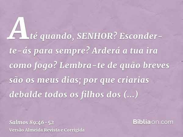 Até quando, SENHOR? Esconder-te-ás para sempre? Arderá a tua ira como fogo?Lembra-te de quão breves são os meus dias; por que criarias debalde todos os filhos d