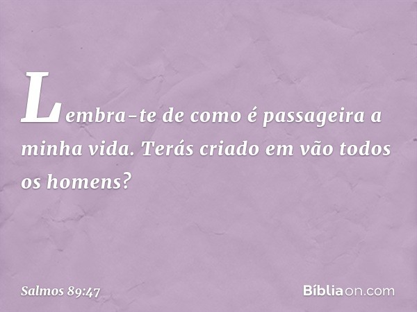 Lembra-te de como é passageira a minha vida.
Terás criado em vão todos os homens? -- Salmo 89:47