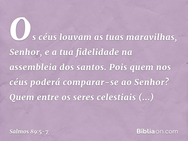 Os céus louvam as tuas maravilhas, Senhor,
e a tua fidelidade na assembleia dos santos. Pois quem nos céus
poderá comparar-se ao Senhor?
Quem entre os seres cel