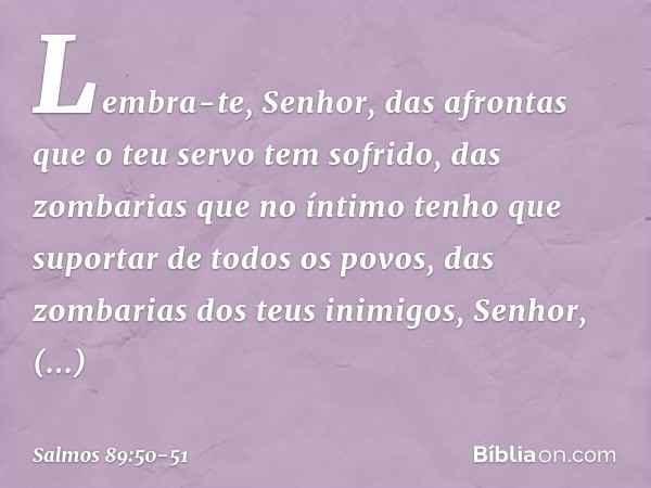 Lembra-te, Senhor,
das afrontas que o teu servo tem sofrido,
das zombarias que no íntimo
tenho que suportar de todos os povos, das zombarias dos teus inimigos, 