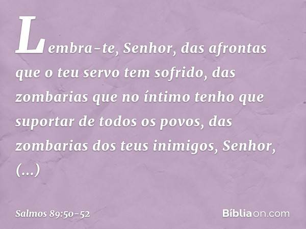 Lembra-te, Senhor,
das afrontas que o teu servo tem sofrido,
das zombarias que no íntimo
tenho que suportar de todos os povos, das zombarias dos teus inimigos, 