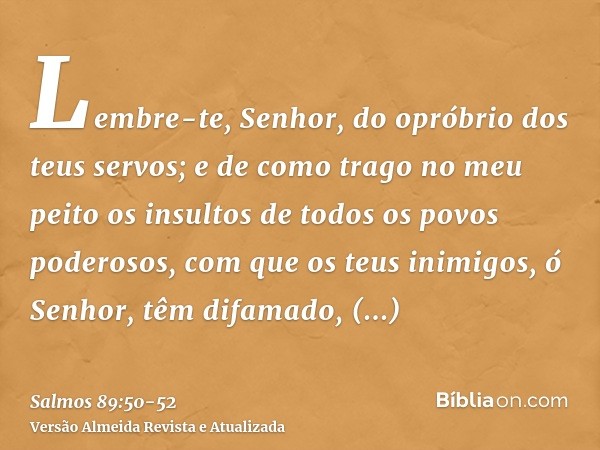 Lembre-te, Senhor, do opróbrio dos teus servos; e de como trago no meu peito os insultos de todos os povos poderosos,com que os teus inimigos, ó Senhor, têm dif