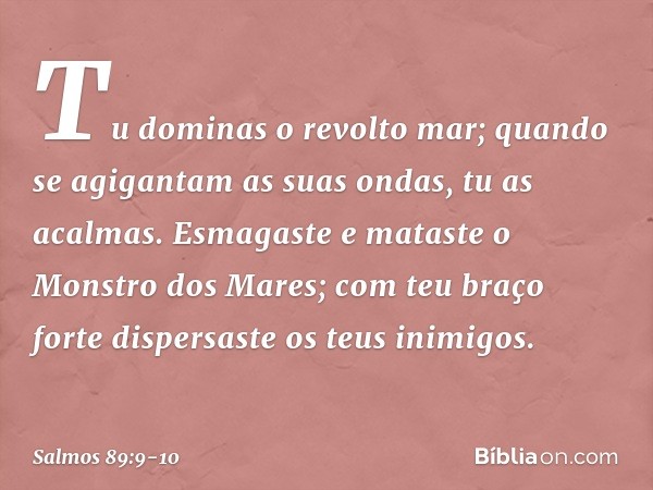 Tu dominas o revolto mar;
quando se agigantam as suas ondas,
tu as acalmas. Esmagaste e mataste o Monstro dos Mares;
com teu braço forte
dispersaste os teus ini