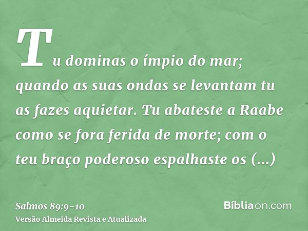 Tu dominas o ímpio do mar; quando as suas ondas se levantam tu as fazes aquietar.Tu abateste a Raabe como se fora ferida de morte; com o teu braço poderoso espa