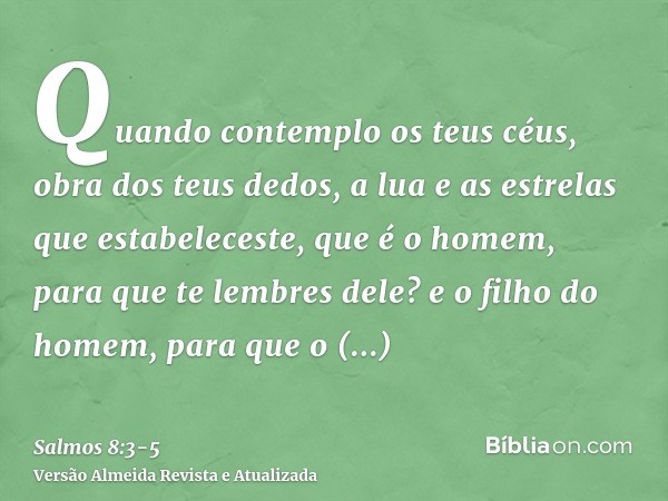 Quando contemplo os teus céus, obra dos teus dedos, a lua e as estrelas que estabeleceste,que é o homem, para que te lembres dele? e o filho do homem, para que 