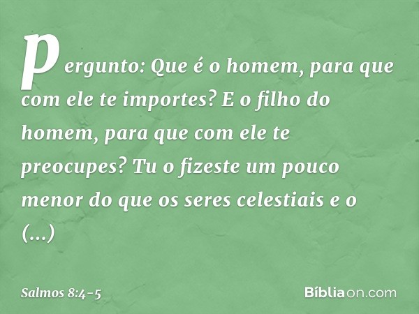 pergunto: Que é o homem,
para que com ele te importes?
E o filho do homem,
para que com ele te preocupes? Tu o fizeste um pouco menor
do que os seres celestiais