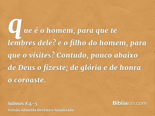 que é o homem, para que te lembres dele? e o filho do homem, para que o visites?Contudo, pouco abaixo de Deus o fizeste; de glória e de honra o coroaste.