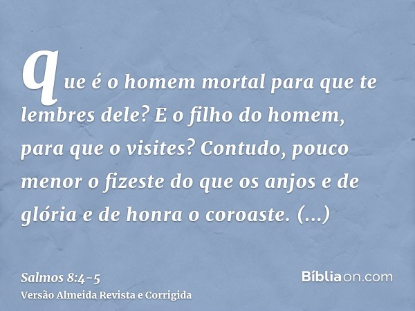 que é o homem mortal para que te lembres dele? E o filho do homem, para que o visites?Contudo, pouco menor o fizeste do que os anjos e de glória e de honra o co