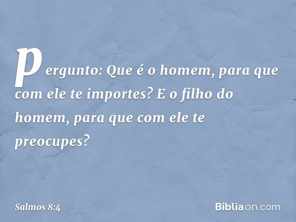 pergunto: Que é o homem,
para que com ele te importes?
E o filho do homem,
para que com ele te preocupes? -- Salmo 8:4