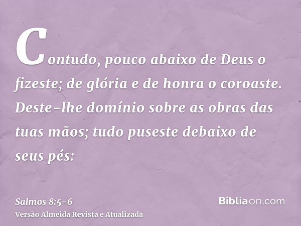 Contudo, pouco abaixo de Deus o fizeste; de glória e de honra o coroaste.Deste-lhe domínio sobre as obras das tuas mãos; tudo puseste debaixo de seus pés: