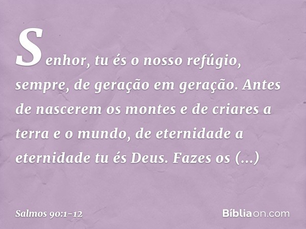 Senhor, tu és o nosso refúgio, sempre,
de geração em geração. Antes de nascerem os montes
e de criares a terra e o mundo,
de eternidade a eternidade tu és Deus.