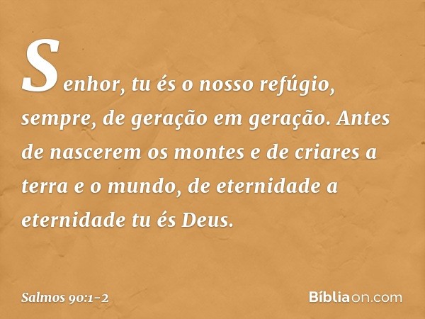 Senhor, tu és o nosso refúgio, sempre,
de geração em geração. Antes de nascerem os montes
e de criares a terra e o mundo,
de eternidade a eternidade tu és Deus.