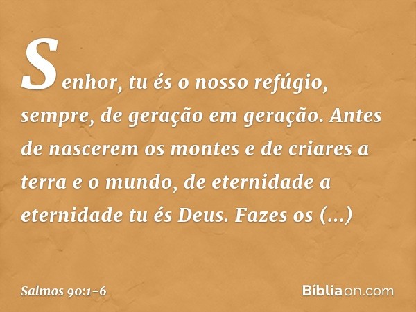 Senhor, tu és o nosso refúgio, sempre,
de geração em geração. Antes de nascerem os montes
e de criares a terra e o mundo,
de eternidade a eternidade tu és Deus.