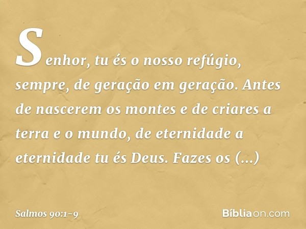 Senhor, tu és o nosso refúgio, sempre,
de geração em geração. Antes de nascerem os montes
e de criares a terra e o mundo,
de eternidade a eternidade tu és Deus.