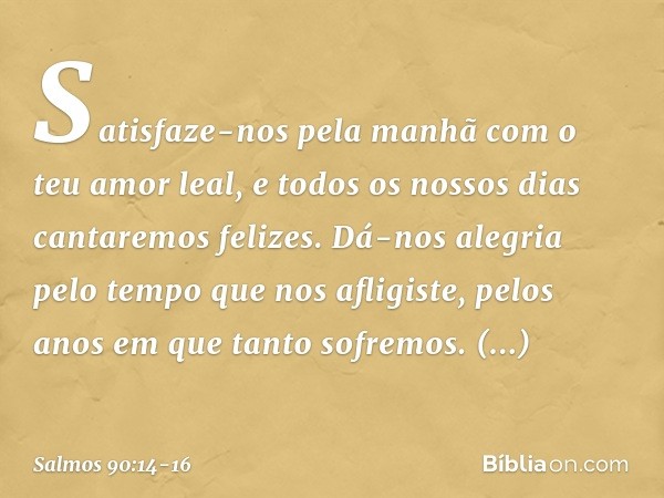 Satisfaze-nos pela manhã
com o teu amor leal,
e todos os nossos dias cantaremos felizes. Dá-nos alegria pelo tempo que nos afligiste,
pelos anos em que tanto so