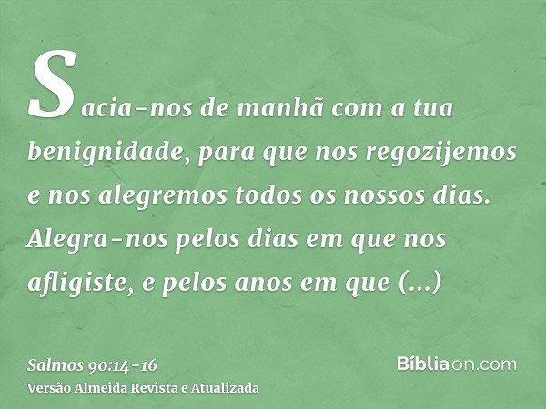 Sacia-nos de manhã com a tua benignidade, para que nos regozijemos e nos alegremos todos os nossos dias.Alegra-nos pelos dias em que nos afligiste, e pelos anos