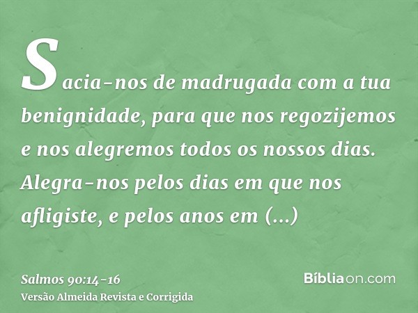 Sacia-nos de madrugada com a tua benignidade, para que nos regozijemos e nos alegremos todos os nossos dias.Alegra-nos pelos dias em que nos afligiste, e pelos 