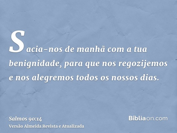 Sacia-nos de manhã com a tua benignidade, para que nos regozijemos e nos alegremos todos os nossos dias.