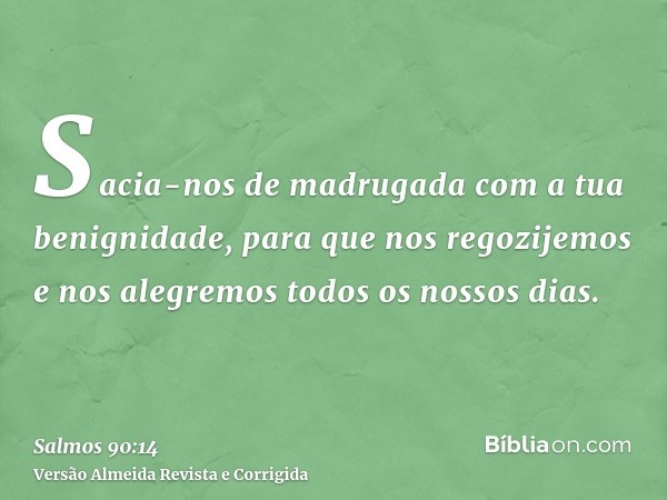 Sacia-nos de madrugada com a tua benignidade, para que nos regozijemos e nos alegremos todos os nossos dias.