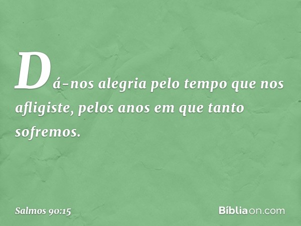 Dá-nos alegria pelo tempo que nos afligiste,
pelos anos em que tanto sofremos. -- Salmo 90:15