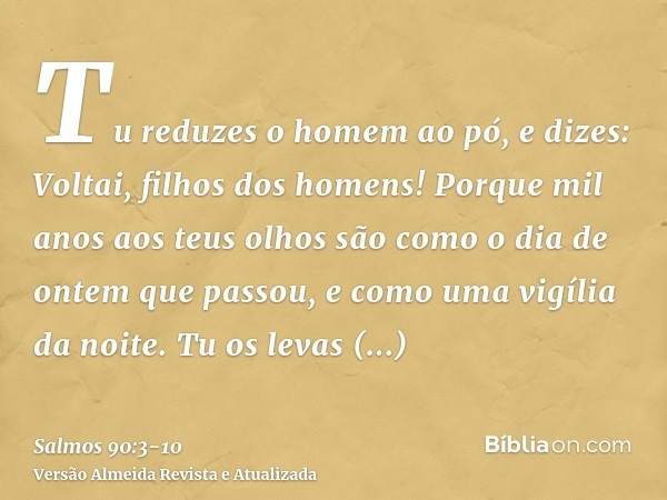 Tu reduzes o homem ao pó, e dizes: Voltai, filhos dos homens!Porque mil anos aos teus olhos são como o dia de ontem que passou, e como uma vigília da noite.Tu o