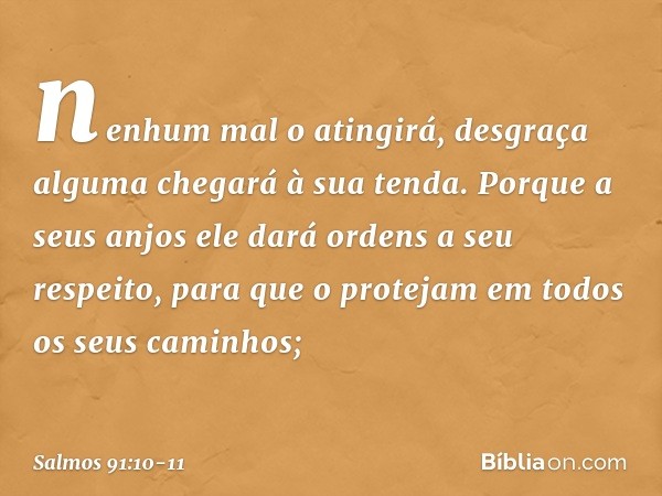 nenhum mal o atingirá,
desgraça alguma chegará à sua tenda. Porque a seus anjos ele dará ordens
a seu respeito,
para que o protejam em todos
os seus caminhos; -