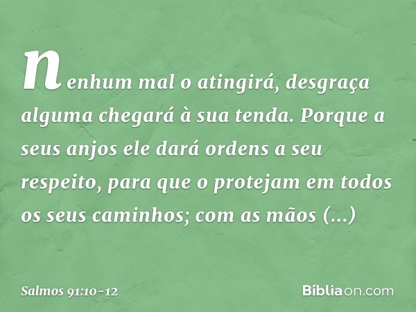 nenhum mal o atingirá,
desgraça alguma chegará à sua tenda. Porque a seus anjos ele dará ordens
a seu respeito,
para que o protejam em todos
os seus caminhos; c