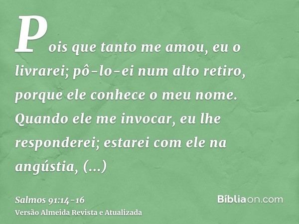 Pois que tanto me amou, eu o livrarei; pô-lo-ei num alto retiro, porque ele conhece o meu nome.Quando ele me invocar, eu lhe responderei; estarei com ele na ang