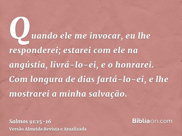 Quando ele me invocar, eu lhe responderei; estarei com ele na angústia, livrá-lo-ei, e o honrarei.Com longura de dias fartá-lo-ei, e lhe mostrarei a minha salva