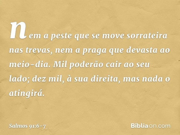 nem a peste que se move sorrateira
nas trevas,
nem a praga que devasta ao meio-dia. Mil poderão cair ao seu lado;
dez mil, à sua direita,
mas nada o atingirá. -