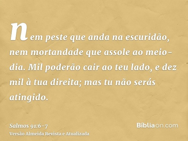 nem peste que anda na escuridão, nem mortandade que assole ao meio-dia.Mil poderão cair ao teu lado, e dez mil à tua direita; mas tu não serás atingido.