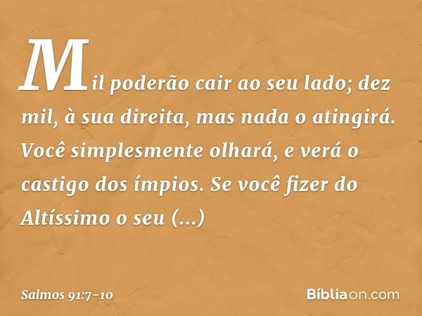 Mil poderão cair ao seu lado;
dez mil, à sua direita,
mas nada o atingirá. Você simplesmente olhará,
e verá o castigo dos ímpios. Se você fizer do Altíssimo o s