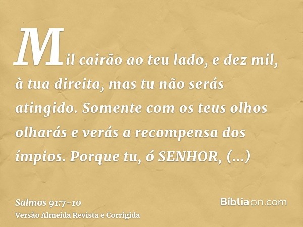 Mil cairão ao teu lado, e dez mil, à tua direita, mas tu não serás atingido.Somente com os teus olhos olharás e verás a recompensa dos ímpios.Porque tu, ó SENHO