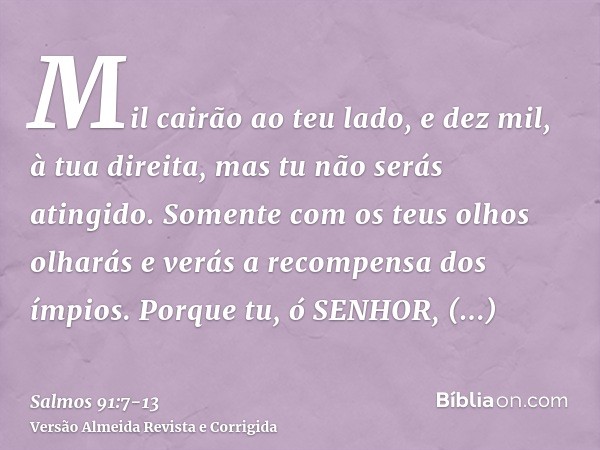 Mil cairão ao teu lado, e dez mil, à tua direita, mas tu não serás atingido.Somente com os teus olhos olharás e verás a recompensa dos ímpios.Porque tu, ó SENHO