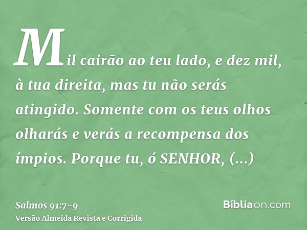 Mil cairão ao teu lado, e dez mil, à tua direita, mas tu não serás atingido.Somente com os teus olhos olharás e verás a recompensa dos ímpios.Porque tu, ó SENHO