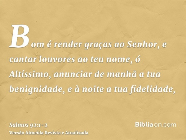 Bom é render graças ao Senhor, e cantar louvores ao teu nome, ó Altíssimo,anunciar de manhã a tua benignidade, e à noite a tua fidelidade,