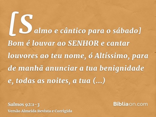 [Salmo e cântico para o sábado] Bom é louvar ao SENHOR e cantar louvores ao teu nome, ó Altíssimo,para de manhã anunciar a tua benignidade e, todas as noites, a