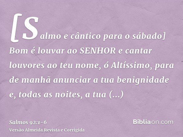 [Salmo e cântico para o sábado] Bom é louvar ao SENHOR e cantar louvores ao teu nome, ó Altíssimo,para de manhã anunciar a tua benignidade e, todas as noites, a