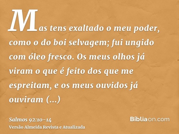 Mas tens exaltado o meu poder, como o do boi selvagem; fui ungido com óleo fresco.Os meus olhos já viram o que é feito dos que me espreitam, e os meus ouvidos j