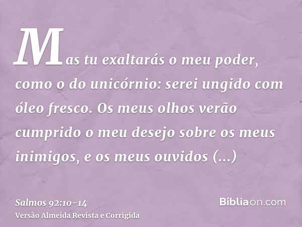 Mas tu exaltarás o meu poder, como o do unicórnio: serei ungido com óleo fresco.Os meus olhos verão cumprido o meu desejo sobre os meus inimigos, e os meus ouvi