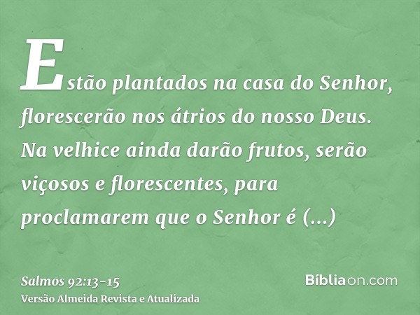 Estão plantados na casa do Senhor, florescerão nos átrios do nosso Deus.Na velhice ainda darão frutos, serão viçosos e florescentes,para proclamarem que o Senho