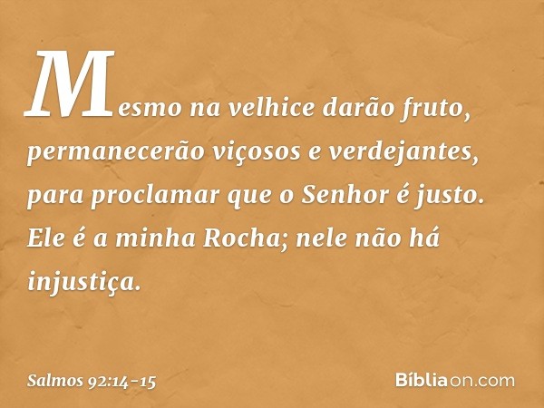 Mesmo na velhice darão fruto,
permanecerão viçosos e verdejantes, para proclamar que o Senhor é justo.
Ele é a minha Rocha;
nele não há injustiça. -- Salmo 92:1