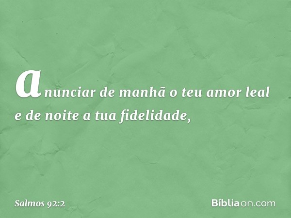 anunciar de manhã o teu amor leal
e de noite a tua fidelidade, -- Salmo 92:2