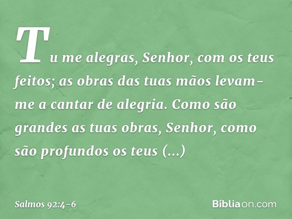 Tu me alegras, Senhor, com os teus feitos;
as obras das tuas mãos
levam-me a cantar de alegria. Como são grandes as tuas obras, Senhor,
como são profundos os te