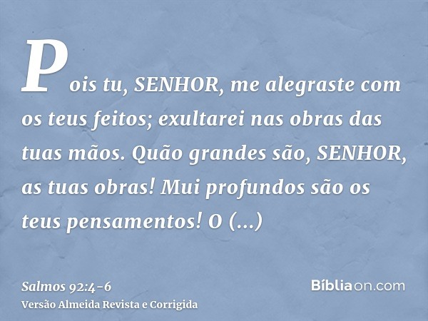 Pois tu, SENHOR, me alegraste com os teus feitos; exultarei nas obras das tuas mãos.Quão grandes são, SENHOR, as tuas obras! Mui profundos são os teus pensament